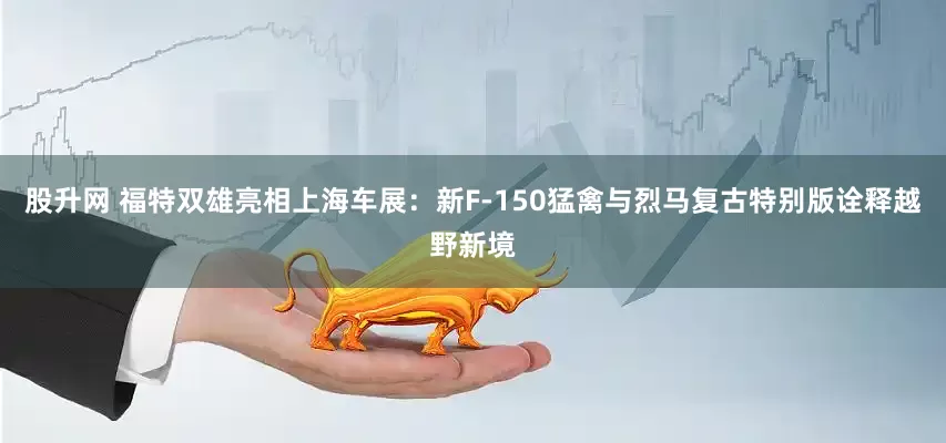 股升网 福特双雄亮相上海车展：新F-150猛禽与烈马复古特别版诠释越野新境